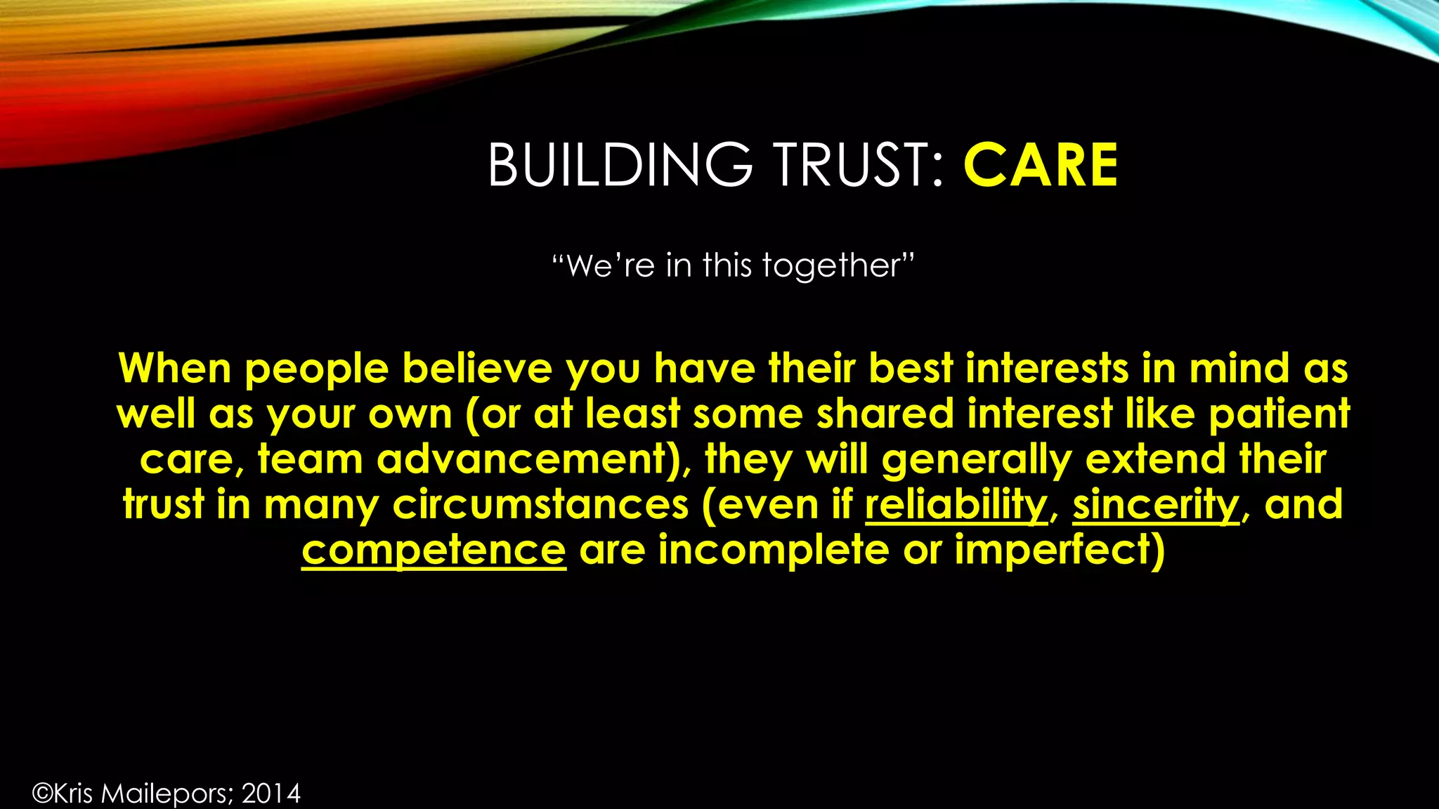 BUILDING TRUST: CARE
“We’re in this together”
When people believe you have their best interests in mind as
well as your own (or at least some shared interest like patient
care, team advancement), they will generally extend their
trust in many circumstances (even if reliability, sincerity, and
competence are incomplete or imperfect)
©Kris Mailepors; 2014
 