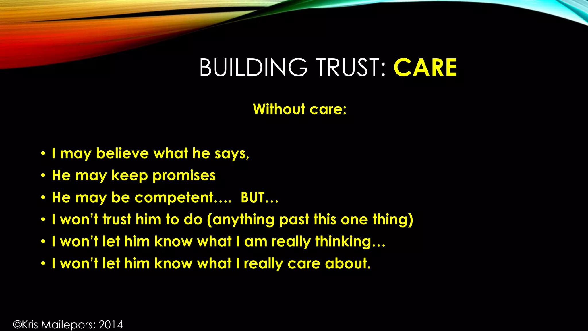 BUILDING TRUST: CARE
Without care:
• I may believe what he says,
• He may keep promises
• He may be competent…. BUT…
• I won’t trust him to do (anything past this one thing)
• I won’t let him know what I am really thinking…
• I won’t let him know what I really care about.
©Kris Mailepors; 2014
 
