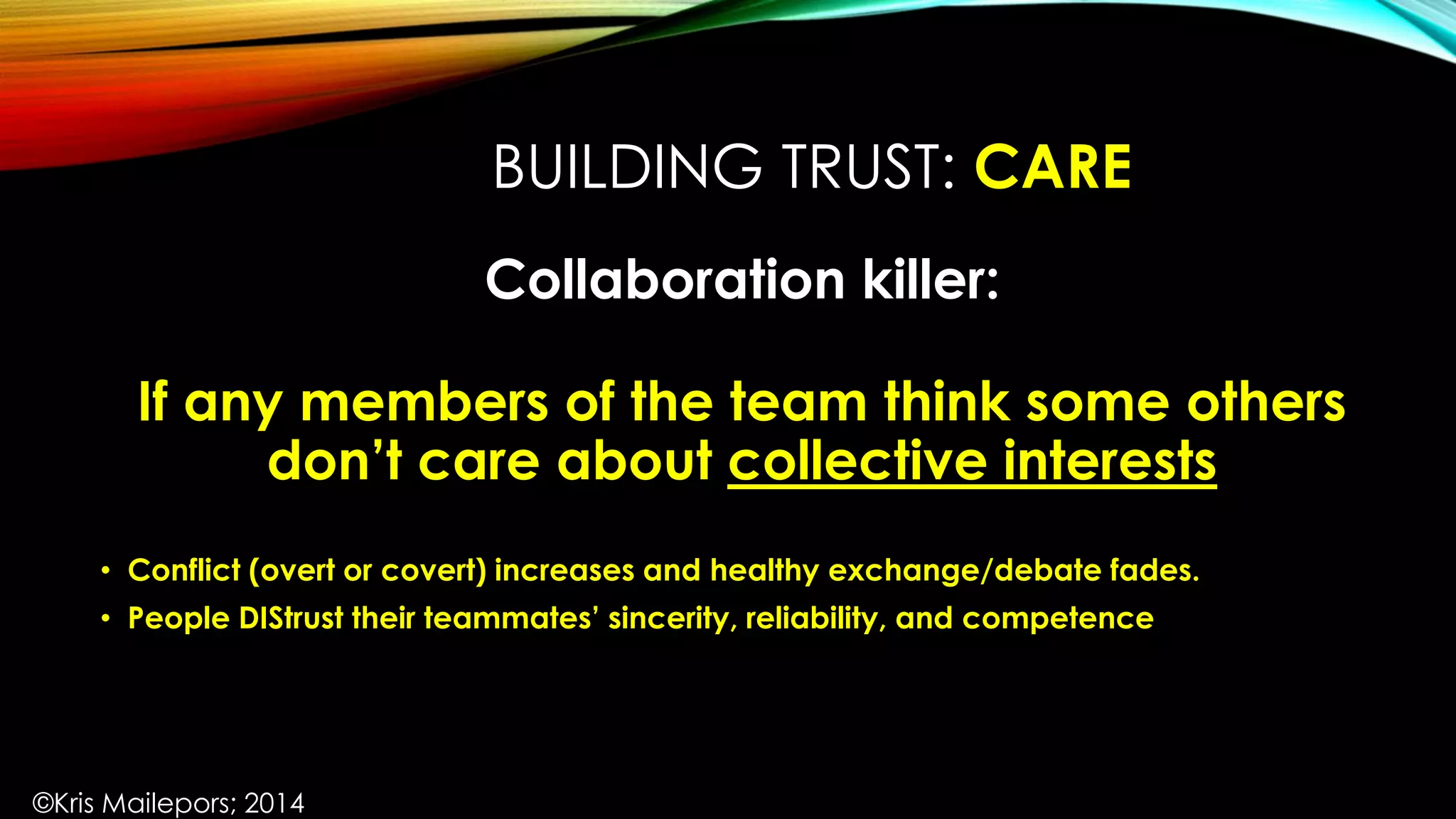 BUILDING TRUST: CARE
Collaboration killer:
If any members of the team think some others
don’t care about collective interests
• Conflict (overt or covert) increases and healthy exchange/debate fades.
• People DIStrust their teammates’ sincerity, reliability, and competence
©Kris Mailepors; 2014
 
