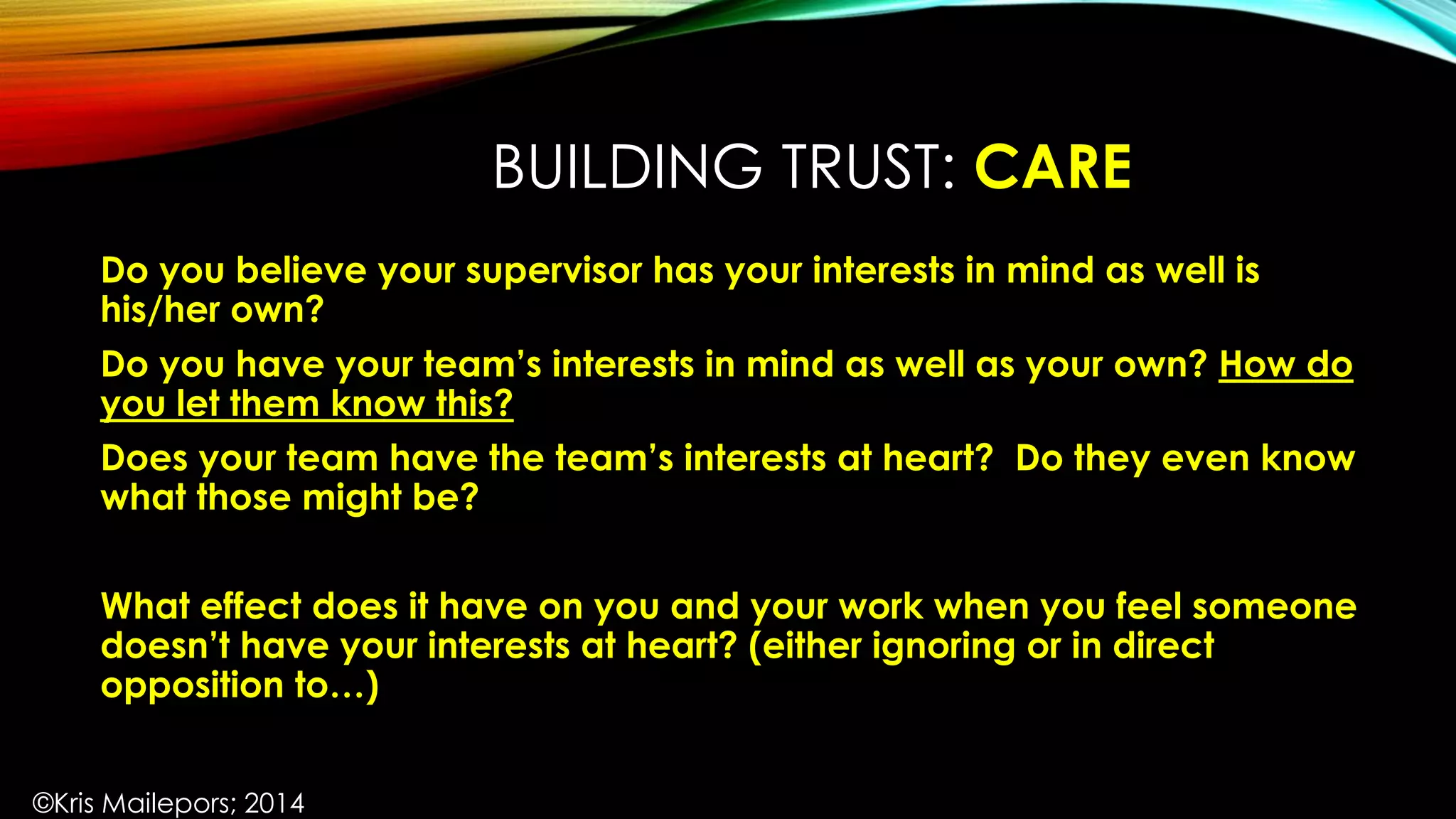 BUILDING TRUST: CARE
Do you believe your supervisor has your interests in mind as well is
his/her own?
Do you have your team’s interests in mind as well as your own? How do
you let them know this?
Does your team have the team’s interests at heart? Do they even know
what those might be?
What effect does it have on you and your work when you feel someone
doesn’t have your interests at heart? (either ignoring or in direct
opposition to…)
©Kris Mailepors; 2014
 