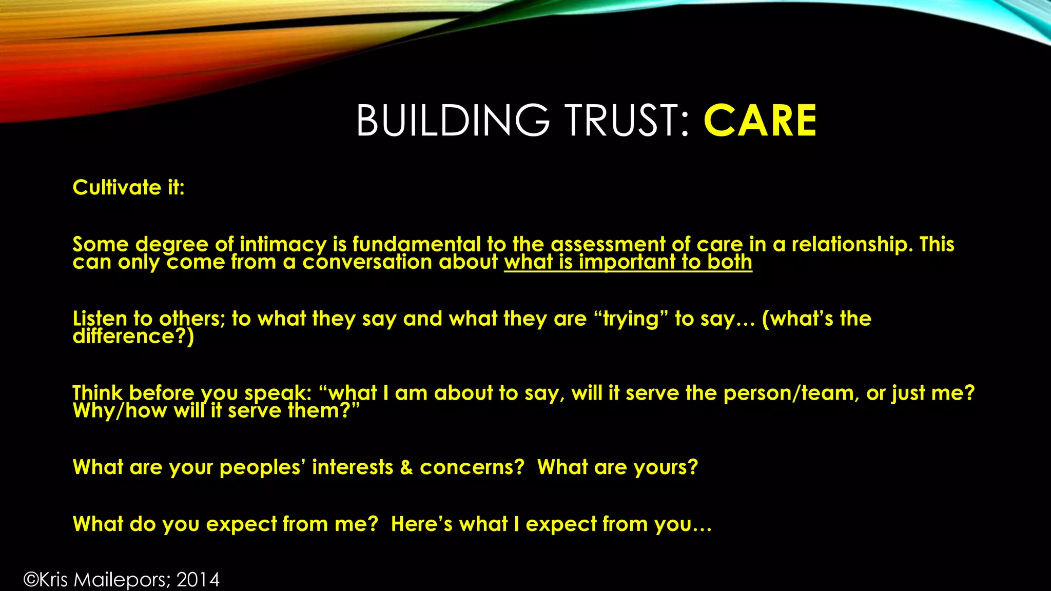 BUILDING TRUST: CARE
Cultivate it:
Some degree of intimacy is fundamental to the assessment of care in a relationship. This
can only come from a conversation about what is important to both
Listen to others; to what they say and what they are “trying” to say… (what’s the
difference?)
Think before you speak: “what I am about to say, will it serve the person/team, or just me?
Why/how will it serve them?”
What are your peoples’ interests & concerns? What are yours?
What do you expect from me? Here’s what I expect from you…
©Kris Mailepors; 2014
 