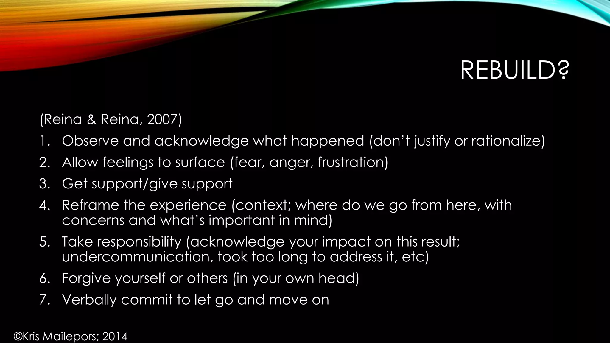 REBUILD?
(Reina & Reina, 2007)
1. Observe and acknowledge what happened (don’t justify or rationalize)
2. Allow feelings to surface (fear, anger, frustration)
3. Get support/give support
4. Reframe the experience (context; where do we go from here, with
concerns and what’s important in mind)
5. Take responsibility (acknowledge your impact on this result;
undercommunication, took too long to address it, etc)
6. Forgive yourself or others (in your own head)
7. Verbally commit to let go and move on
©Kris Mailepors; 2014
 