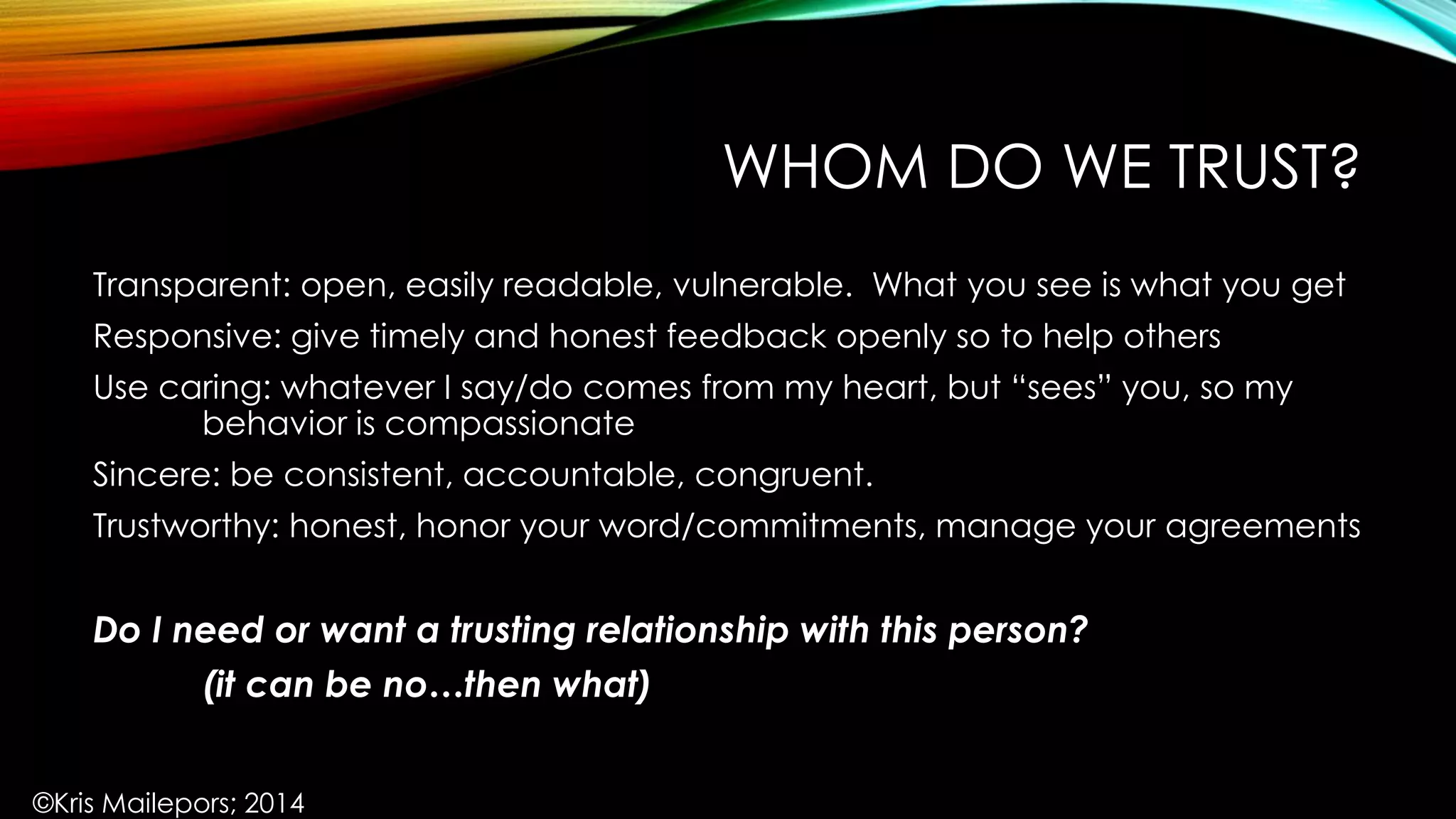 WHOM DO WE TRUST?
Transparent: open, easily readable, vulnerable. What you see is what you get
Responsive: give timely and honest feedback openly so to help others
Use caring: whatever I say/do comes from my heart, but “sees” you, so my
behavior is compassionate
Sincere: be consistent, accountable, congruent.
Trustworthy: honest, honor your word/commitments, manage your agreements
Do I need or want a trusting relationship with this person?
(it can be no…then what)
©Kris Mailepors; 2014
 
