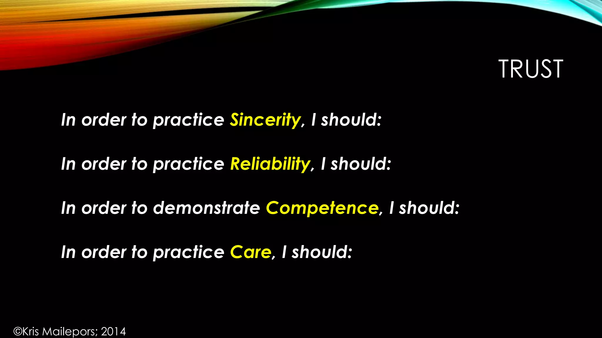 TRUST
In order to practice Sincerity, I should:
In order to practice Reliability, I should:
In order to demonstrate Competence, I should:
In order to practice Care, I should:
©Kris Mailepors; 2014
 