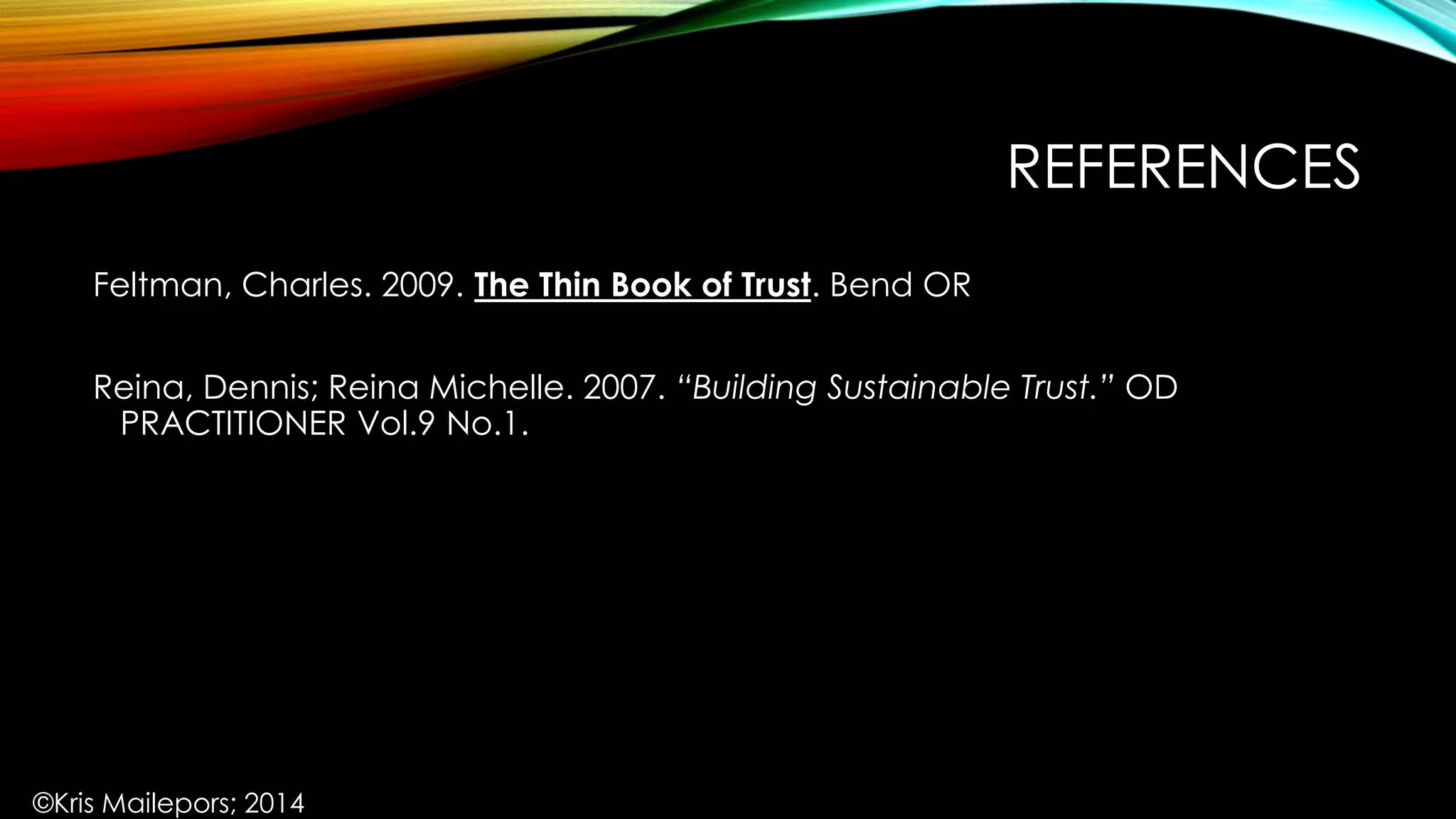 REFERENCES
Feltman, Charles. 2009. The Thin Book of Trust. Bend OR
Reina, Dennis; Reina Michelle. 2007. “Building Sustainable Trust.” OD
PRACTITIONER Vol.9 No.1.
©Kris Mailepors; 2014
 