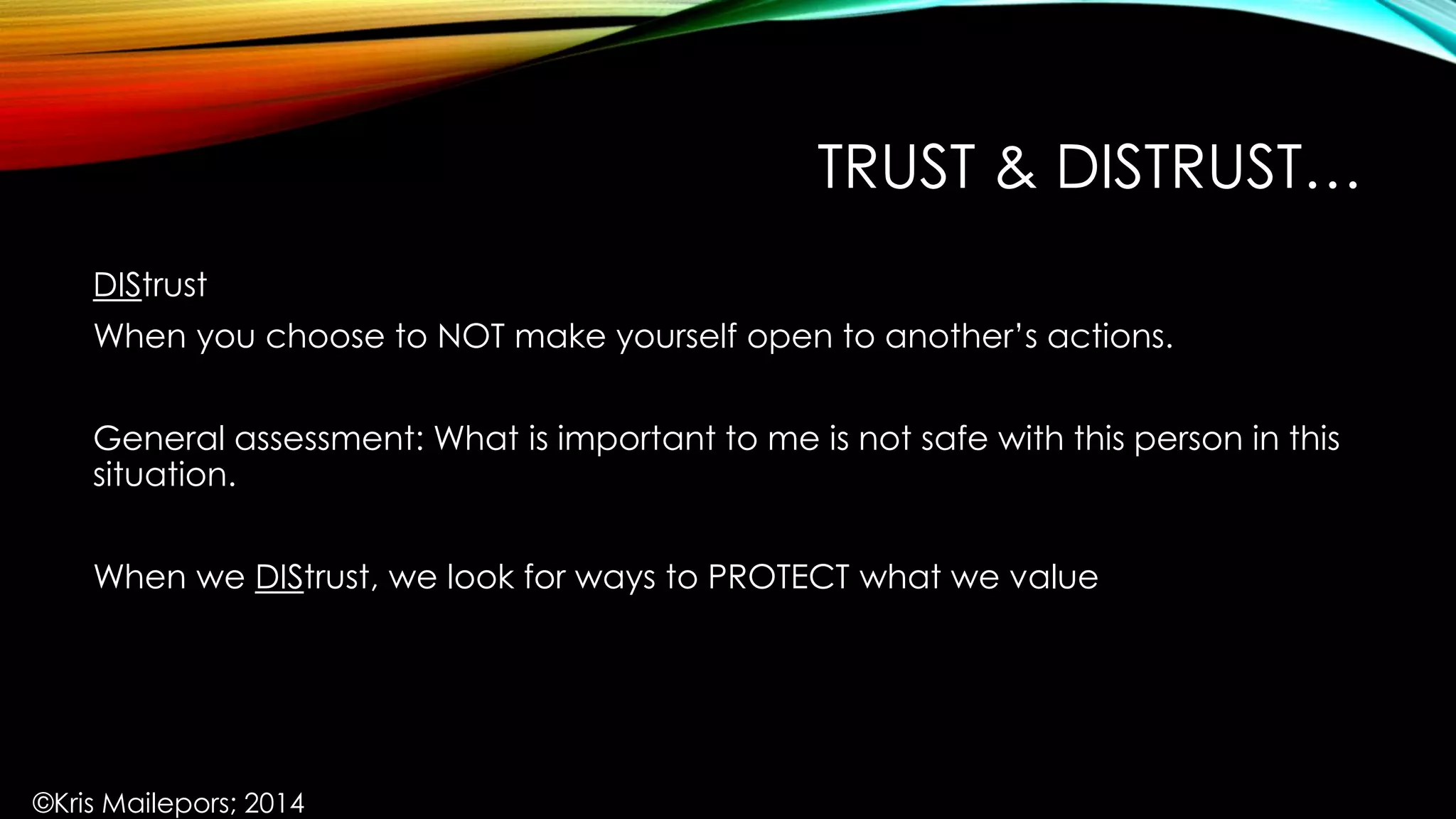 TRUST & DISTRUST…
DIStrust
When you choose to NOT make yourself open to another’s actions.
General assessment: What is important to me is not safe with this person in this
situation.
When we DIStrust, we look for ways to PROTECT what we value
©Kris Mailepors; 2014
 