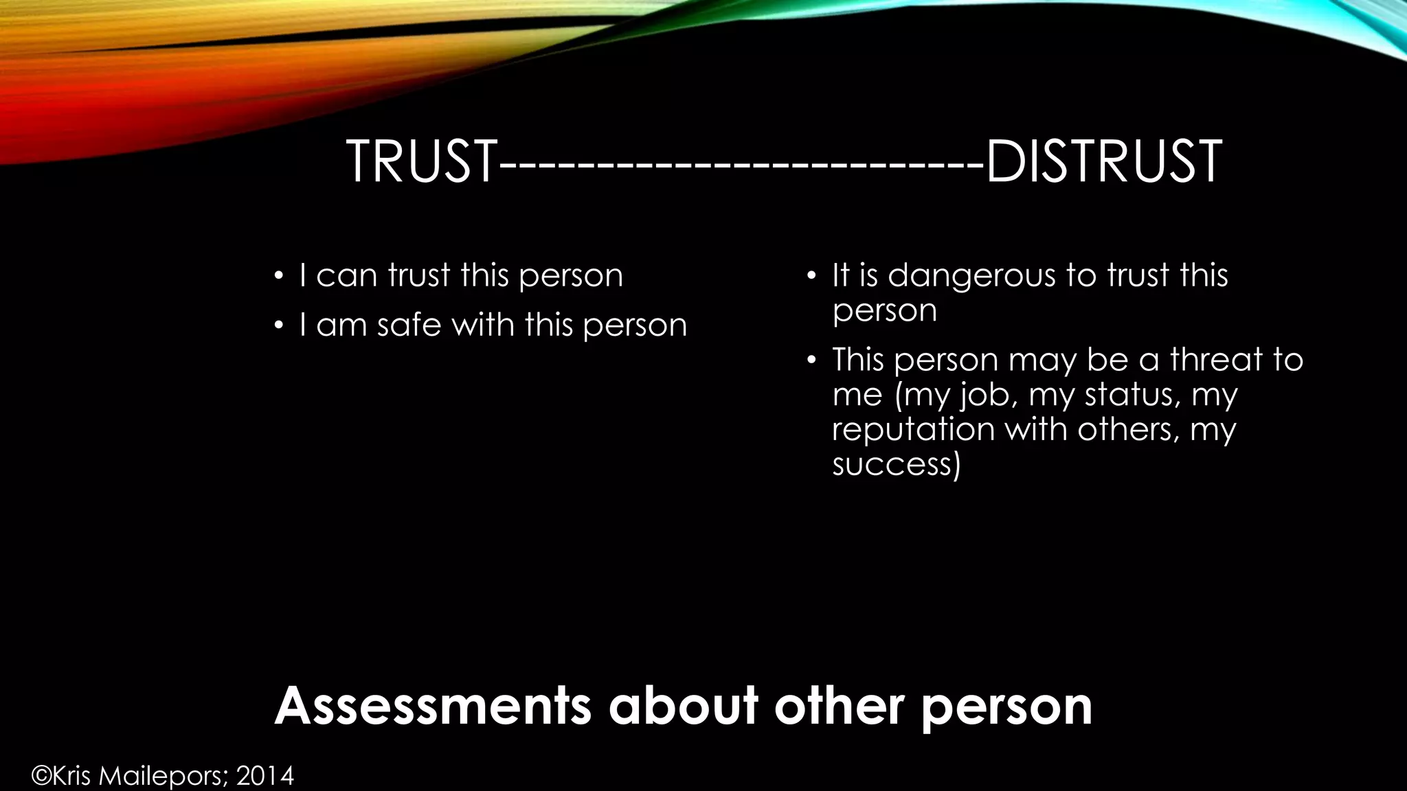 TRUST-------------------------DISTRUST
• It is dangerous to trust this
person
• This person may be a threat to
me (my job, my status, my
reputation with others, my
success)
• I can trust this person
• I am safe with this person
Assessments about other person
©Kris Mailepors; 2014
 