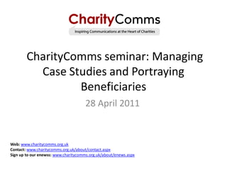 CharityComms seminar: Managing
          Case Studies and Portraying
                 Beneficiaries
                                      28 April 2011


Web: www.charitycomms.org.uk
Contact: www.charitycomms.org.uk/about/contact.aspx
Sign up to our enewss: www.charitycomms.org.uk/about/enews.aspx
 