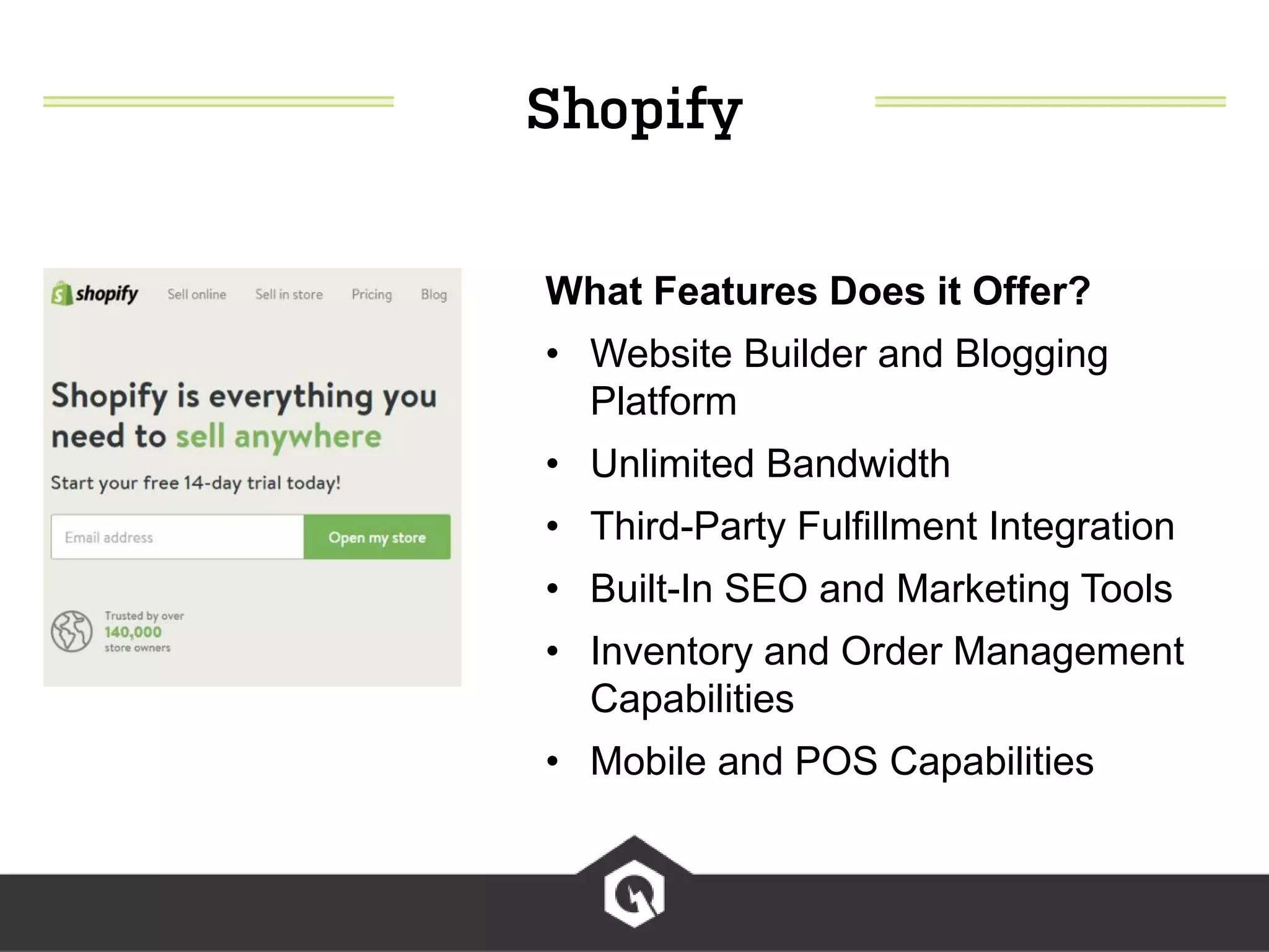What Features Does it Offer?
• Website Builder and Blogging
Platform
• Unlimited Bandwidth
• Third-Party Fulfillment Integration
• Built-In SEO and Marketing Tools
• Inventory and Order Management
Capabilities
• Mobile and POS Capabilities
 