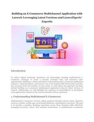Building an E-Commerce Multichannel Application with
Laravel: Leveraging Latest Versions and LaravelXperts'
Expertis
Introduction:
In today's digital landscape, businesses are increasingly adopting multichannel e-
commerce strategies to reach a broader customer base and maximize sales
opportunities. Building a robust and feature-rich multichannel e-commerce application
requires a solid foundation, and Laravel, one of the leading PHP frameworks, provides
the necessary tools and modules. In this article, we will explore the approach and logic
behind building an e-commerce multichannel application using the latest versions of
Laravel. Additionally, we will highlight the expertise of LaravelXperts in developing
such applications, tailored to the custom demands of their customers.
1. Understanding Multichannel E-Commerce:
Multichannel e-commerce involves selling products through various online channels,
such as a website, mobile app, social media platforms, marketplaces, and more. The goal
is to provide a seamless shopping experience across these channels while effectively
managing inventory, orders, and customer interactions. A multichannel e-commerce
 