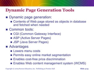 Copyright © 2009 Pearson Education, Inc. Publishing as Prentice Hall
Dynamic Page Generation Tools
 Dynamic page generation:
 Contents of Web page stored as objects in database
and fetched when needed
 Common tools:
 CGI (Common Gateway Interface)
 ASP (Active Server Pages)
 JSP (Java Server Pages)
 Advantages
 Lowers menu costs
 Permits easy online market segmentation
 Enables cost-free price discrimination
 Enables Web content management system (WCMS)
Slide 4-24
 