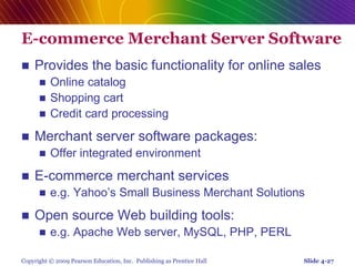Copyright © 2009 Pearson Education, Inc. Publishing as Prentice Hall
E-commerce Merchant Server Software
 Provides the basic functionality for online sales
 Online catalog
 Shopping cart
 Credit card processing
 Merchant server software packages:
 Offer integrated environment
 E-commerce merchant services
 e.g. Yahoo’s Small Business Merchant Solutions
 Open source Web building tools:
 e.g. Apache Web server, MySQL, PHP, PERL
Slide 4-27
 