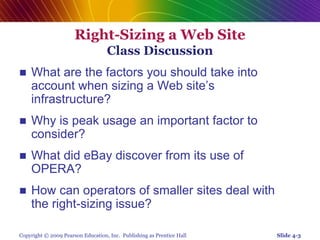 Copyright © 2009 Pearson Education, Inc. Publishing as Prentice Hall
Right-Sizing a Web Site
Class Discussion
 What are the factors you should take into
account when sizing a Web site’s
infrastructure?
 Why is peak usage an important factor to
consider?
 What did eBay discover from its use of
OPERA?
 How can operators of smaller sites deal with
the right-sizing issue?
Slide 4-3
 