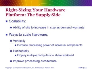 Copyright © 2009 Pearson Education, Inc. Publishing as Prentice Hall
Right-Sizing Your Hardware
Platform: The Supply Side
 Scalability:
 Ability of site to increase in size as demand warrants
 Ways to scale hardware:
 Vertically
 Increase processing power of individual components
 Horizontally
 Employ multiple computers to share workload
 Improve processing architecture
Slide 4-34
 