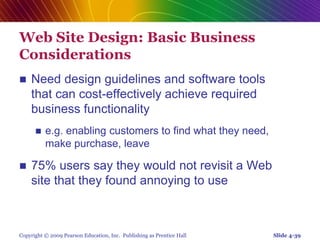 Copyright © 2009 Pearson Education, Inc. Publishing as Prentice Hall
Web Site Design: Basic Business
Considerations
 Need design guidelines and software tools
that can cost-effectively achieve required
business functionality
 e.g. enabling customers to find what they need,
make purchase, leave
 75% users say they would not revisit a Web
site that they found annoying to use
Slide 4-39
 