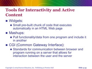 Copyright © 2009 Pearson Education, Inc. Publishing as Prentice Hall
Tools for Interactivity and Active
Content
 Widgets:
 Small pre-built chunk of code that executes
automatically in an HTML Web page
 Mashups:
 Pull functionality/data from one program and include it
in another
 CGI (Common Gateway Interface):
 Standards for communication between browser and
program running on a server that allows for
interaction between the user and the server
Slide 4-43
 
