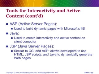 Copyright © 2009 Pearson Education, Inc. Publishing as Prentice Hall
Tools for Interactivity and Active
Content (cont’d)
 ASP (Active Server Pages):
 Used to build dynamic pages with Microsoft’s IIS
 Java:
 Used to create interactivity and active content on
client computer
 JSP (Java Server Pages):
 Similar to CGI and ASP; allows developers to use
HTML, JSP scripts, and Java to dynamically generate
Web pages
Slide 4-44
 