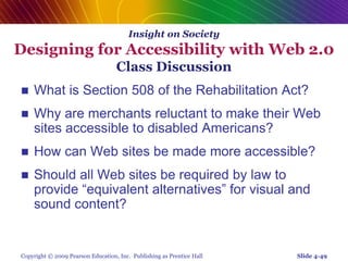 Copyright © 2009 Pearson Education, Inc. Publishing as Prentice Hall
Insight on Society
Designing for Accessibility with Web 2.0
Class Discussion
 What is Section 508 of the Rehabilitation Act?
 Why are merchants reluctant to make their Web
sites accessible to disabled Americans?
 How can Web sites be made more accessible?
 Should all Web sites be required by law to
provide “equivalent alternatives” for visual and
sound content?
Slide 4-49
 