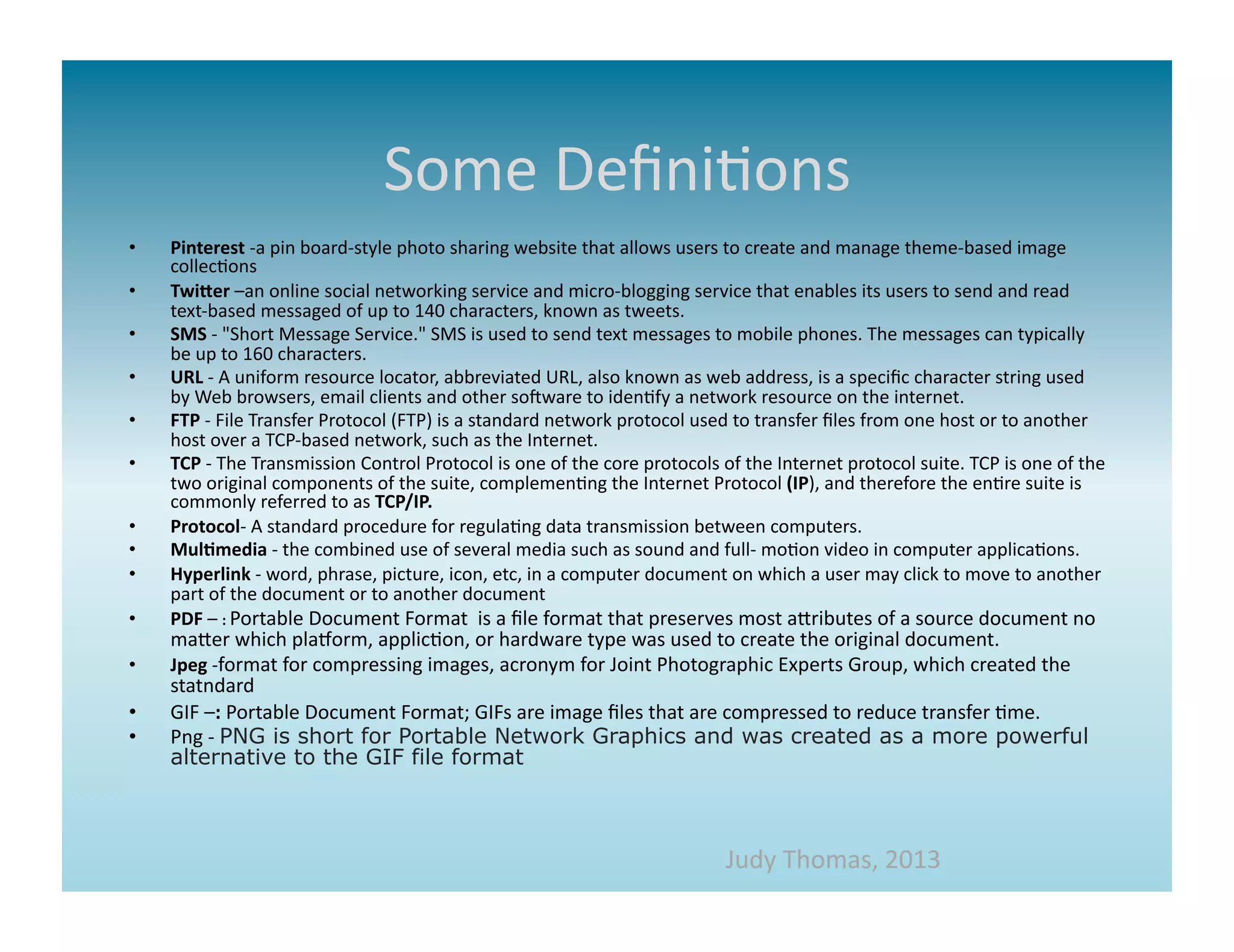Some	
  Deﬁni>ons	
  
•    Pinterest	
  -­‐a	
  pin	
  board-­‐style	
  photo	
  sharing	
  website	
  that	
  allows	
  users	
  to	
  create	
  and	
  manage	
  theme-­‐based	
  image	
  
     collec>ons	
  
•    Twi>er	
  –an	
  online	
  social	
  networking	
  service	
  and	
  micro-­‐blogging	
  service	
  that	
  enables	
  its	
  users	
  to	
  send	
  and	
  read	
  
     text-­‐based	
  messaged	
  of	
  up	
  to	
  140	
  characters,	
  known	
  as	
  tweets.	
  	
  
•    SMS	
  -­‐	
  "Short	
  Message	
  Service."	
  SMS	
  is	
  used	
  to	
  send	
  text	
  messages	
  to	
  mobile	
  phones.	
  The	
  messages	
  can	
  typically	
  
     be	
  up	
  to	
  160	
  characters.	
  
•    URL	
  -­‐	
  A	
  uniform	
  resource	
  locator,	
  abbreviated	
  URL,	
  also	
  known	
  as	
  web	
  address,	
  is	
  a	
  speciﬁc	
  character	
  string	
  used	
  
     by	
  Web	
  browsers,	
  email	
  clients	
  and	
  other	
  somware	
  to	
  iden>fy	
  a	
  network	
  resource	
  on	
  the	
  internet.	
  	
  
•    FTP	
  -­‐	
  File	
  Transfer	
  Protocol	
  (FTP)	
  is	
  a	
  standard	
  network	
  protocol	
  used	
  to	
  transfer	
  ﬁles	
  from	
  one	
  host	
  or	
  to	
  another	
  
     host	
  over	
  a	
  TCP-­‐based	
  network,	
  such	
  as	
  the	
  Internet.	
  
•    TCP	
  -­‐	
  The	
  Transmission	
  Control	
  Protocol	
  is	
  one	
  of	
  the	
  core	
  protocols	
  of	
  the	
  Internet	
  protocol	
  suite.	
  TCP	
  is	
  one	
  of	
  the	
  
     two	
  original	
  components	
  of	
  the	
  suite,	
  complemen>ng	
  the	
  Internet	
  Protocol	
  (IP),	
  and	
  therefore	
  the	
  en>re	
  suite	
  is	
  
     commonly	
  referred	
  to	
  as	
  TCP/IP.	
  
•    Protocol-­‐	
  A	
  standard	
  procedure	
  for	
  regula>ng	
  data	
  transmission	
  between	
  computers.	
  
•    Mul*media	
  -­‐	
  the	
  combined	
  use	
  of	
  several	
  media	
  such	
  as	
  sound	
  and	
  full-­‐	
  mo>on	
  video	
  in	
  computer	
  applica>ons.	
  
•    Hyperlink	
  -­‐	
  word,	
  phrase,	
  picture,	
  icon,	
  etc,	
  in	
  a	
  computer	
  document	
  on	
  which	
  a	
  user	
  may	
  click	
  to	
  move	
  to	
  another	
  
     part	
  of	
  the	
  document	
  or	
  to	
  another	
  document	
  
•    PDF	
  –	
  :	
  Portable	
  Document	
  Format	
  	
  is	
  a	
  ﬁle	
  format	
  that	
  preserves	
  most	
  aaributes	
  of	
  a	
  source	
  document	
  no	
  
     maaer	
  which	
  plaMorm,	
  applic>on,	
  or	
  hardware	
  type	
  was	
  used	
  to	
  create	
  the	
  original	
  document.	
  	
  
•    Jpeg	
  -­‐format	
  for	
  compressing	
  images,	
  acronym	
  for	
  Joint	
  Photographic	
  Experts	
  Group,	
  which	
  created	
  the	
  
     statndard	
  
•    GIF	
  –:	
  Portable	
  Document	
  Format;	
  GIFs	
  are	
  image	
  ﬁles	
  that	
  are	
  compressed	
  to	
  reduce	
  transfer	
  >me.	
  
•    Png	
  -­‐	
  PNG is short for Portable Network Graphics and was created as a more powerful
     alternative to the GIF file format	
  



                                                                                                                   Judy	
  Thomas,	
  2013	
  
 