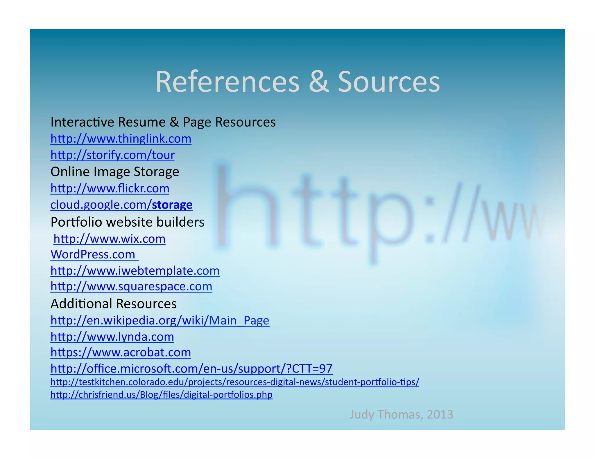 References	
  &	
  Sources	
  
Interac>ve	
  Resume	
  &	
  Page	
  Resources	
  
hap://www.thinglink.com	
  
hap://storify.com/tour	
  
Online	
  Image	
  Storage	
  
hap://www.ﬂickr.com	
  
cloud.google.com/storage	
  
PorMolio	
  website	
  builders	
  
	
  hap://www.wix.com	
  
WordPress.com	
  	
  
hap://www.iwebtemplate.com	
  
hap://www.squarespace.com	
  
Addi>onal	
  Resources	
  
hap://en.wikipedia.org/wiki/Main_Page	
  
hap://www.lynda.com	
  
haps://www.acrobat.com	
  
hap://oﬃce.microsom.com/en-­‐us/support/?CTT=97	
  
hap://testkitchen.colorado.edu/projects/resources-­‐digital-­‐news/student-­‐porMolio-­‐>ps/	
  
hap://chrisfriend.us/Blog/ﬁles/digital-­‐porMolios.php	
  
                                                                             Judy	
  Thomas,	
  2013	
  
 