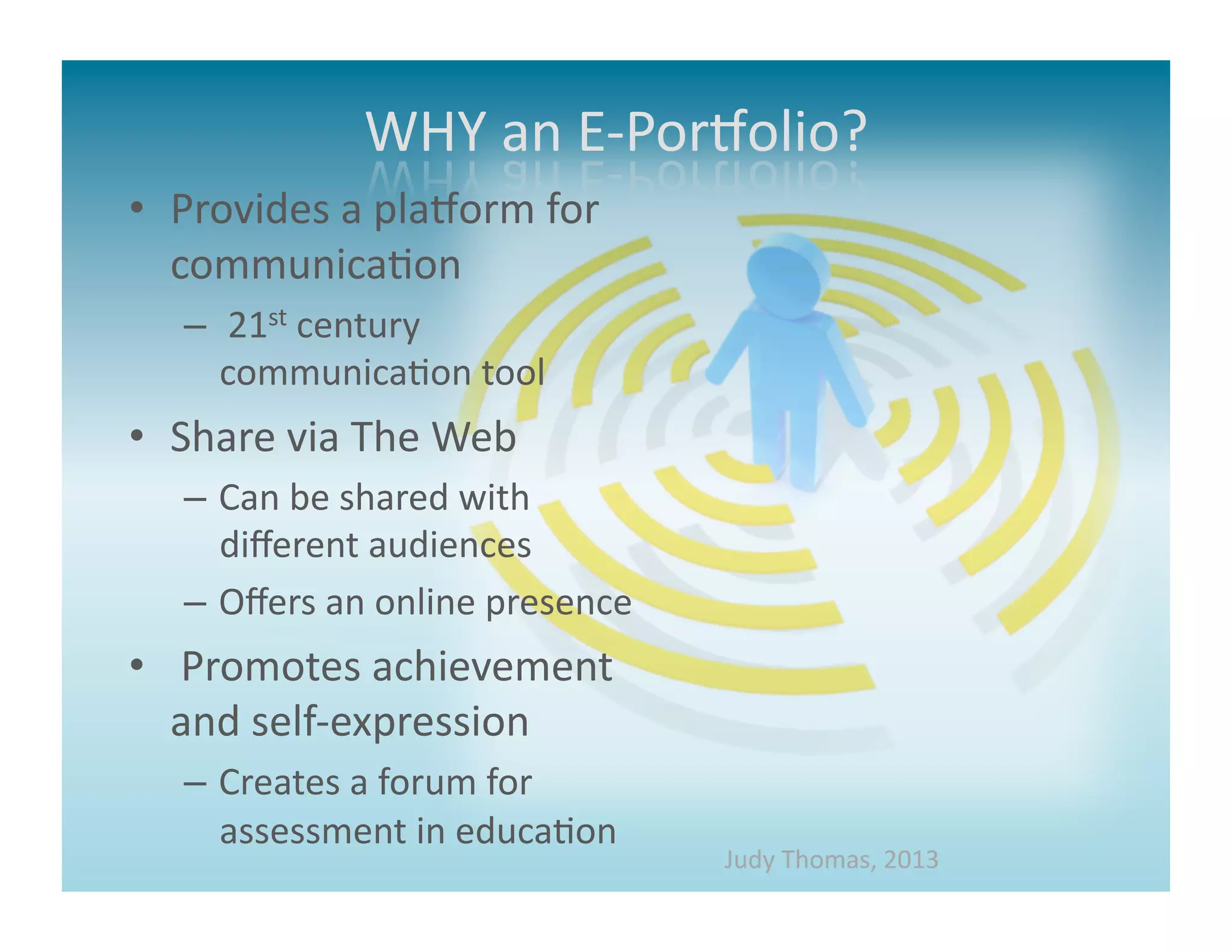 •  Provides	
  a	
  plaMorm	
  for	
  
   communica>on	
  
    –  	
  21st	
  century	
  
       communica>on	
  tool	
  	
  
•  Share	
  via	
  The	
  Web	
  
    –  Can	
  be	
  shared	
  with	
  
       diﬀerent	
  audiences	
  
    –  Oﬀers	
  an	
  online	
  presence	
  
•  	
  Promotes	
  achievement	
  
   and	
  self-­‐expression	
  
    –  Creates	
  a	
  forum	
  for	
  
       assessment	
  in	
  educa>on	
  
                                               Judy	
  Thomas,	
  2013	
  
 