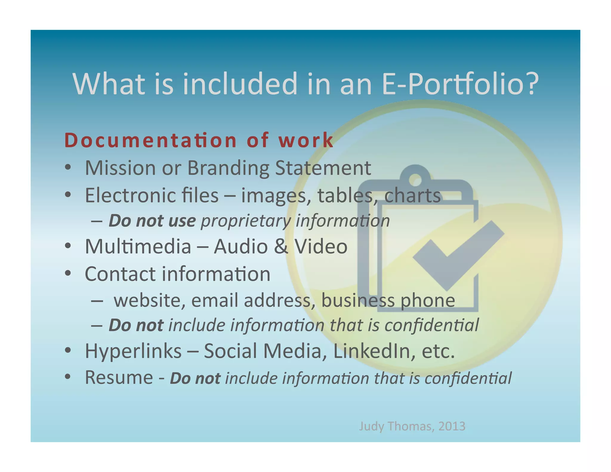 What	
  is	
  included	
  in	
  an	
  E-­‐PorMolio?	
  
D oc um e nta* on	
   of 	
   wor k 	
  
•  Mission	
  or	
  Branding	
  Statement	
  
•  Electronic	
  ﬁles	
  –	
  images,	
  tables,	
  charts	
  
     –  Do	
  not	
  use	
  proprietary	
  informa&on	
  
•  Mul>media	
  –	
  Audio	
  &	
  Video	
  
•  Contact	
  informa>on	
  
     –  	
  website,	
  email	
  address,	
  business	
  phone	
  
     –  Do	
  not	
  include	
  informa&on	
  that	
  is	
  conﬁden&al	
  	
  
•  Hyperlinks	
  –	
  Social	
  Media,	
  LinkedIn,	
  etc.	
  
•  Resume	
  -­‐	
  Do	
  not	
  include	
  informa&on	
  that	
  is	
  conﬁden&al	
  	
  

                                                          Judy	
  Thomas,	
  2013	
  
 