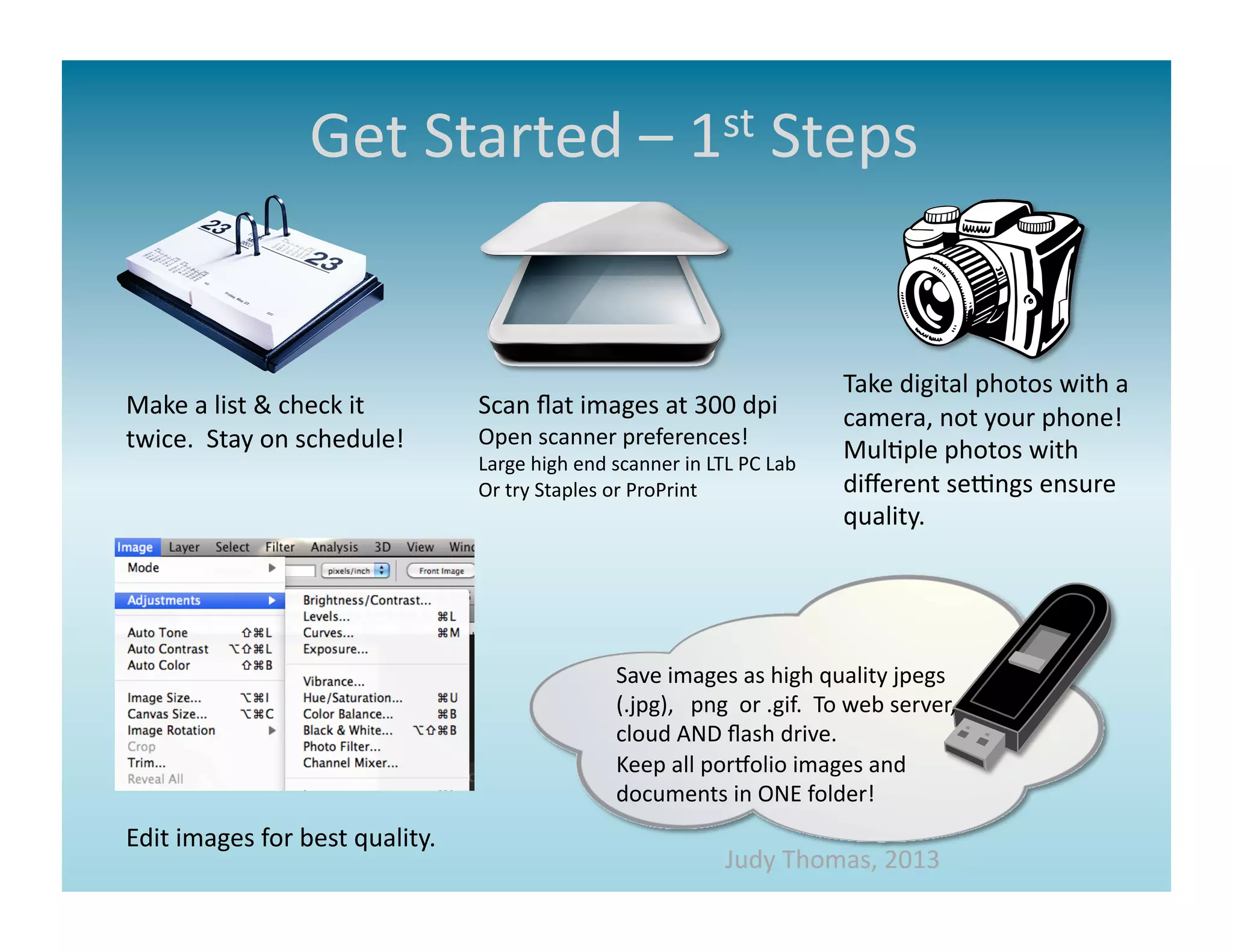 Get	
  Started	
  –	
  1st	
  Steps	
  




                                                                                                                         Take	
  digital	
  photos	
  with	
  a	
  
Make	
  a	
  list	
  &	
  check	
  it	
         Scan	
  ﬂat	
  images	
  at	
  300	
  dpi	
                              camera,	
  not	
  your	
  phone!	
  	
  
twice.	
  	
  Stay	
  on	
  schedule!	
         Open	
  scanner	
  preferences!	
  
                                                Large	
  high	
  end	
  scanner	
  in	
  LTL	
  PC	
  Lab	
  
                                                                                                                         Mul>ple	
  photos	
  with	
  
                                                Or	
  try	
  Staples	
  or	
  ProPrint	
                                 diﬀerent	
  segngs	
  ensure	
  
                                                                                                                         quality.	
  




                                                                          Save	
  images	
  as	
  high	
  quality	
  jpegs	
  
                                                                          (.jpg),	
  	
  	
  png	
  	
  or	
  .gif.	
  	
  To	
  web	
  server,	
  
                                                                          cloud	
  AND	
  ﬂash	
  drive.	
  	
  	
  
                                                                          Keep	
  all	
  porMolio	
  images	
  and	
  
                                                                          documents	
  in	
  ONE	
  folder!	
  
Edit	
  images	
  for	
  best	
  quality.	
  
                                                                                                 Judy	
  Thomas,	
  2013	
  
 