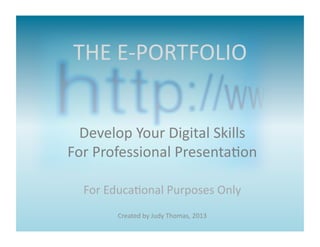 THE	
  E-­‐PORTFOLIO	
  


  Develop	
  Your	
  Digital	
  Skills	
  
For	
  Professional	
  Presenta>on	
  

   For	
  Educa>onal	
  Purposes	
  Only	
  
           Created	
  by	
  Judy	
  Thomas,	
  2013	
  
 