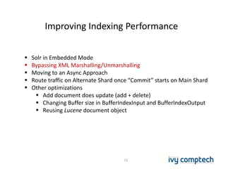 Improving Indexing Performance
15
 Solr in Embedded Mode
 Bypassing XML Marshalling/Unmarshalling
 Moving to an Async Approach
 Route traffic on Alternate Shard once “Commit” starts on Main Shard
 Other optimizations
 Add document does update (add + delete)
 Changing Buffer size in BufferIndexInput and BufferIndexOutput
 Reusing Lucene document object
 