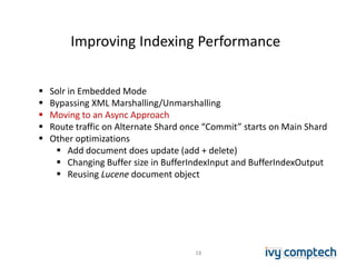 Improving Indexing Performance
18
 Solr in Embedded Mode
 Bypassing XML Marshalling/Unmarshalling
 Moving to an Async Approach
 Route traffic on Alternate Shard once “Commit” starts on Main Shard
 Other optimizations
 Add document does update (add + delete)
 Changing Buffer size in BufferIndexInput and BufferIndexOutput
 Reusing Lucene document object
 