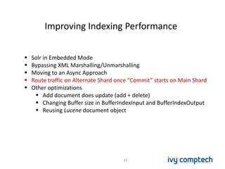 Improving Indexing Performance
21
 Solr in Embedded Mode
 Bypassing XML Marshalling/Unmarshalling
 Moving to an Async Approach
 Route traffic on Alternate Shard once “Commit” starts on Main Shard
 Other optimizations
 Add document does update (add + delete)
 Changing Buffer size in BufferIndexInput and BufferIndexOutput
 Reusing Lucene document object
 