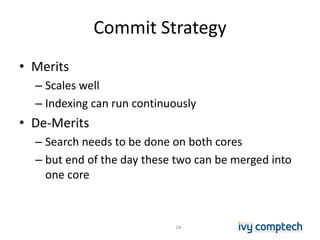 Commit Strategy
• Merits
– Scales well
– Indexing can run continuously
• De-Merits
– Search needs to be done on both cores
– but end of the day these two can be merged into
one core
24
 