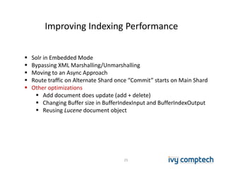 Improving Indexing Performance
25
 Solr in Embedded Mode
 Bypassing XML Marshalling/Unmarshalling
 Moving to an Async Approach
 Route traffic on Alternate Shard once “Commit” starts on Main Shard
 Other optimizations
 Add document does update (add + delete)
 Changing Buffer size in BufferIndexInput and BufferIndexOutput
 Reusing Lucene document object
 