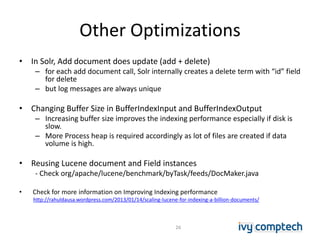 Other Optimizations
• In Solr, Add document does update (add + delete)
– for each add document call, Solr internally creates a delete term with “id” field
for delete
– but log messages are always unique
• Changing Buffer Size in BufferIndexInput and BufferIndexOutput
– Increasing buffer size improves the indexing performance especially if disk is
slow.
– More Process heap is required accordingly as lot of files are created if data
volume is high.
• Reusing Lucene document and Field instances
- Check org/apache/lucene/benchmark/byTask/feeds/DocMaker.java
• Check for more information on Improving Indexing performance
http://rahuldausa.wordpress.com/2013/01/14/scaling-lucene-for-indexing-a-billion-documents/
26
 