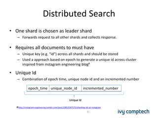 Distributed Search
• One shard is chosen as leader shard
– Forwards request to all other shards and collects response.
• Requires all documents to must have
– Unique key (e.g. “id”) across all shards and should be stored
– Used a approach based on epoch to generate a unique id across cluster
inspired from instagram engineering blog#
• Unique Id
– Combination of epoch time, unique node id and an incremented number
epoch_time unique_node_id incremented_number
Unique Id
#http://instagram-engineering.tumblr.com/post/10853187575/sharding-ids-at-instagram
32
 