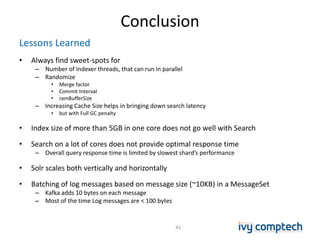 Conclusion
Lessons Learned
• Always find sweet-spots for
– Number of Indexer threads, that can run in parallel
– Randomize
• Merge factor
• Commit Interval
• ramBufferSize
– Increasing Cache Size helps in bringing down search latency
• but with Full GC penalty
• Index size of more than 5GB in one core does not go well with Search
• Search on a lot of cores does not provide optimal response time
– Overall query response time is limited by slowest shard’s performance
• Solr scales both vertically and horizontally
• Batching of log messages based on message size (~10KB) in a MessageSet
– Kafka adds 10 bytes on each message
– Most of the time Log messages are < 100 bytes
41
 