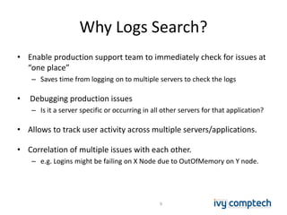 Why Logs Search?
• Enable production support team to immediately check for issues at
“one place”
– Saves time from logging on to multiple servers to check the logs
• Debugging production issues
– Is it a server specific or occurring in all other servers for that application?
• Allows to track user activity across multiple servers/applications.
• Correlation of multiple issues with each other.
– e.g. Logins might be failing on X Node due to OutOfMemory on Y node.
6
 
