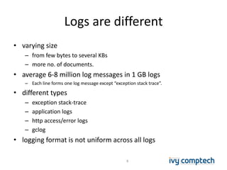 Logs are different
• varying size
– from few bytes to several KBs
– more no. of documents.
• average 6-8 million log messages in 1 GB logs
– Each line forms one log message except “exception stack trace”.
• different types
– exception stack-trace
– application logs
– http access/error logs
– gclog
• logging format is not uniform across all logs
8
 