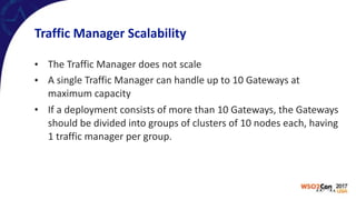 Traffic	Manager	Scalability
• The	Traffic	Manager	does	not	scale	
• A	single	Traffic	Manager	can	handle	up	to	10	Gateways	at	
maximum	capacity	
• If	a	deployment	consists	of	more	than	10	Gateways,	the	Gateways	
should	be	divided	into	groups	of	clusters	of	10	nodes	each,	having	
1	traffic	manager	per	group.
 