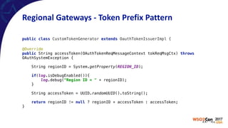 Regional	Gateways	-	Token	Prefix	Pattern
public class CustomTokenGenerator extends OauthTokenIssuerImpl {
@Override 
public String accessToken(OAuthTokenReqMessageContext tokReqMsgCtx) throws
OAuthSystemException { 
 
String regionID = System.getProperty(REGION_ID); 
 
if(log.isDebugEnabled()){ 
log.debug("Region ID = " + regionID); 
} 
 
String accessToken = UUID.randomUUID().toString(); 
 
return regionID != null ? regionID + accessToken : accessToken; 
}
 