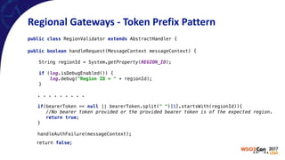 Regional	Gateways	-	Token	Prefix	Pattern
public class RegionValidator extends AbstractHandler {
public boolean handleRequest(MessageContext messageContext) { 
 
String regionId = System.getProperty(REGION_ID); 
 
if (log.isDebugEnabled()) { 
log.debug("Region ID = " + regionId); 
}
. . . . . . . . .
if(bearerToken == null || bearerToken.split(" ")[1].startsWith(regionId)){ 
//No bearer token provided or the provided bearer token is of the expected region. 
return true; 
}
 
handleAuthFailure(messageContext);
return false;
 