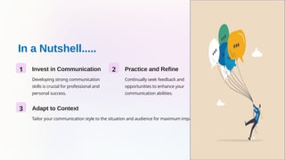 In a Nutshell.....
1 Invest in Communication
Developing strong communication
skills is crucial for professional and
personal success.
2 Practice and Refine
Continually seek feedback and
opportunities to enhance your
communication abilities.
3 Adapt to Context
Tailor your communication style to the situation and audience for maximum impact.
 