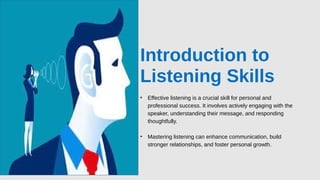 Introduction to
Listening Skills
• Effective listening is a crucial skill for personal and
professional success. It involves actively engaging with the
speaker, understanding their message, and responding
thoughtfully.
• Mastering listening can enhance communication, build
stronger relationships, and foster personal growth.
 