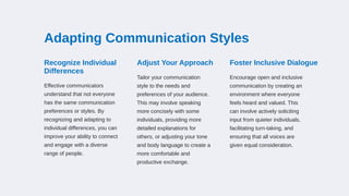 Adapting Communication Styles
Recognize Individual
Differences
Effective communicators
understand that not everyone
has the same communication
preferences or styles. By
recognizing and adapting to
individual differences, you can
improve your ability to connect
and engage with a diverse
range of people.
Adjust Your Approach
Tailor your communication
style to the needs and
preferences of your audience.
This may involve speaking
more concisely with some
individuals, providing more
detailed explanations for
others, or adjusting your tone
and body language to create a
more comfortable and
productive exchange.
Foster Inclusive Dialogue
Encourage open and inclusive
communication by creating an
environment where everyone
feels heard and valued. This
can involve actively soliciting
input from quieter individuals,
facilitating turn-taking, and
ensuring that all voices are
given equal consideration.
 