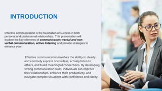 INTRODUCTION
Effective communication involves the ability to clearly
and concisely express one's ideas, actively listen to
others, and build meaningful connections. By developing
strong communication skills, individuals can improve
their relationships, enhance their productivity, and
navigate complex situations with confidence and clarity.
Effective communication is the foundation of success in both
personal and professional relationships. This presentation will
explore the key elements of communication; verbal and non-
verbal communication, active listening and provide strategies to
enhance your
 