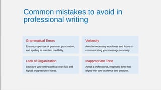 Common mistakes to avoid in
professional writing
Grammatical Errors
Ensure proper use of grammar, punctuation,
and spelling to maintain credibility.
Verbosity
Avoid unnecessary wordiness and focus on
communicating your message concisely.
Lack of Organization
Structure your writing with a clear flow and
logical progression of ideas.
Inappropriate Tone
Adopt a professional, respectful tone that
aligns with your audience and purpose.
 