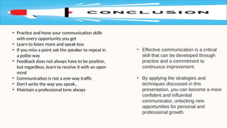 • Effective communication is a critical
skill that can be developed through
practice and a commitment to
continuous improvement.
• By applying the strategies and
techniques discussed in this
presentation, you can become a more
confident and influential
communicator, unlocking new
opportunities for personal and
professional growth.
• Practice and hone your communication skills
with every opportunity you get
• Learn to listen more and speak less
• If you miss a point ask the speaker to repeat in
a polite way
• Feedback does not always have to be positive,
but regardless, learn to receive it with an open
mind
• Communication is not a one-way traffic
• Don't write the way you speak..
• Maintain a professional tone always
 