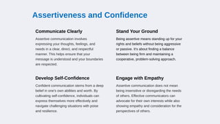 Assertiveness and Confidence
Communicate Clearly
Assertive communication involves
expressing your thoughts, feelings, and
needs in a clear, direct, and respectful
manner. This helps ensure that your
message is understood and your boundaries
are respected.
Stand Your Ground
Being assertive means standing up for your
rights and beliefs without being aggressive
or passive. It's about finding a balance
between being firm and maintaining a
cooperative, problem-solving approach.
Develop Self-Confidence
Confident communication stems from a deep
belief in one's own abilities and worth. By
cultivating self-confidence, individuals can
express themselves more effectively and
navigate challenging situations with poise
and resilience.
Engage with Empathy
Assertive communication does not mean
being insensitive or disregarding the needs
of others. Effective communicators can
advocate for their own interests while also
showing empathy and consideration for the
perspectives of others.
 