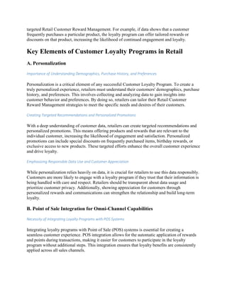 targeted Retail Customer Reward Management. For example, if data shows that a customer
frequently purchases a particular product, the loyalty program can offer tailored rewards or
discounts on that product, increasing the likelihood of continued engagement and loyalty.
Key Elements of Customer Loyalty Programs in Retail
A. Personalization
Importance of Understanding Demographics, Purchase History, and Preferences
Personalization is a critical element of any successful Customer Loyalty Program. To create a
truly personalized experience, retailers must understand their customers' demographics, purchase
history, and preferences. This involves collecting and analyzing data to gain insights into
customer behavior and preferences. By doing so, retailers can tailor their Retail Customer
Reward Management strategies to meet the specific needs and desires of their customers.
Creating Targeted Recommendations and Personalized Promotions
With a deep understanding of customer data, retailers can create targeted recommendations and
personalized promotions. This means offering products and rewards that are relevant to the
individual customer, increasing the likelihood of engagement and satisfaction. Personalized
promotions can include special discounts on frequently purchased items, birthday rewards, or
exclusive access to new products. These targeted efforts enhance the overall customer experience
and drive loyalty.
Emphasizing Responsible Data Use and Customer Appreciation
While personalization relies heavily on data, it is crucial for retailers to use this data responsibly.
Customers are more likely to engage with a loyalty program if they trust that their information is
being handled with care and respect. Retailers should be transparent about data usage and
prioritize customer privacy. Additionally, showing appreciation for customers through
personalized rewards and communications can strengthen the relationship and build long-term
loyalty.
B. Point of Sale Integration for Omni-Channel Capabilities
Necessity of Integrating Loyalty Programs with POS Systems
Integrating loyalty programs with Point of Sale (POS) systems is essential for creating a
seamless customer experience. POS integration allows for the automatic application of rewards
and points during transactions, making it easier for customers to participate in the loyalty
program without additional steps. This integration ensures that loyalty benefits are consistently
applied across all sales channels.
 