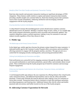 Benefits of Real-Time Data Transfer and Automatic Transaction Tracking
Real-time data transfer and automatic transaction tracking are significant advantages of POS
integration. These features enable retailers to capture and analyze transaction data instantly,
providing valuable insights into customer behavior. Real-time tracking ensures that customers
receive their rewards immediately, enhancing satisfaction and encouraging continued
engagement with the loyalty program.
Ensuring Seamless Customer Identification Across Channels
A robust Retail Customer Reward Management system should ensure seamless customer
identification across all channels. Whether a customer shops in-store, online, or via a mobile app,
their loyalty program information should be easily accessible and consistently updated. This
seamless integration creates a unified experience, making it easy for customers to earn and
redeem rewards regardless of how they choose to shop.
C. Mobile App
The Mobile App as the Primary Contact Channel
In the digital age, mobile apps have become the primary contact channel for many customers. A
dedicated mobile app for the Customer Loyalty Program offers convenience and accessibility,
allowing customers to engage with the program anytime, anywhere. The app can serve as a
central hub for managing rewards, tracking points, and accessing personalized offers.
Utilizing Push Notifications for Promotions and Offers
Push notifications are a powerful tool for engaging customers through the mobile app. Retailers
can use push notifications to send timely promotions, special offers, and reminders about reward
points. These notifications keep the loyalty program top of mind for customers and encourage
frequent engagement.
Enhancing User Experience with Features Like Virtual Cards, Transaction History, and Additional
Functionalities
A well-designed mobile app enhances the user experience by offering features like virtual loyalty
cards, transaction history, and additional functionalities such as click & collect and mobile
payments. Virtual cards eliminate the need for physical cards, making it easy for customers to
access their rewards. Transaction history allows customers to track their purchases and points,
providing transparency and fostering trust. Additional features like click & collect and mobile
payments add convenience and further incentivize the use of the loyalty program.
D. Addressing Customer Expectations for Rewards
 
